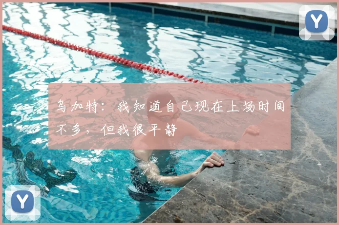 乌加特：我知道自己现在上场时间不多，但我很平静