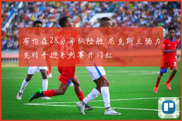 布伦森28分率队险胜 尼克斯主场力克对手迎系列赛开门红