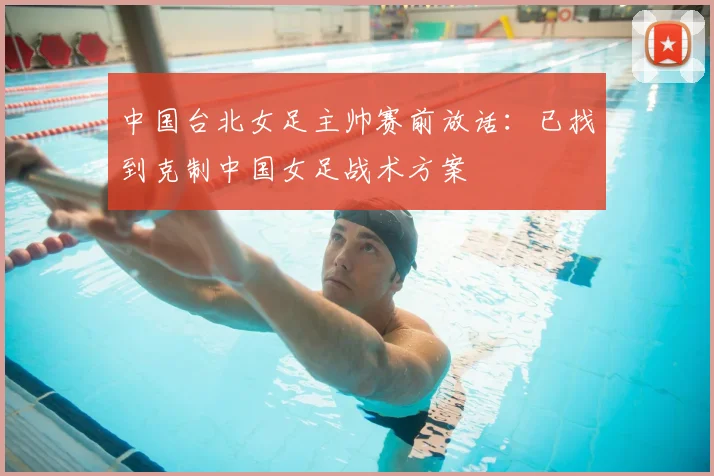中国台北女足主帅赛前放话：已找到克制中国女足战术方案