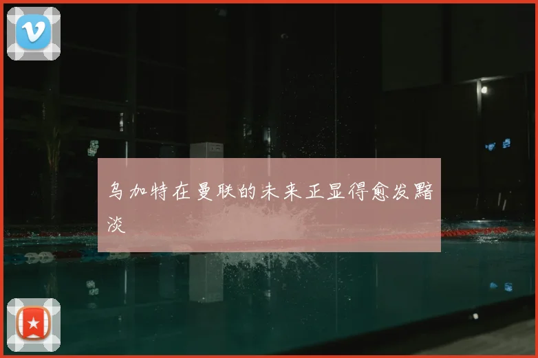 乌加特在曼联的未来正显得愈发黯淡