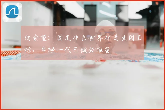 向余望：国足冲击世界杯是共同目标，年轻一代已做好准备