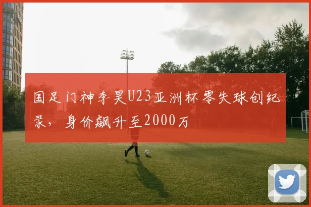 国足门神李昊U23亚洲杯零失球创纪录，身价飙升至2000万