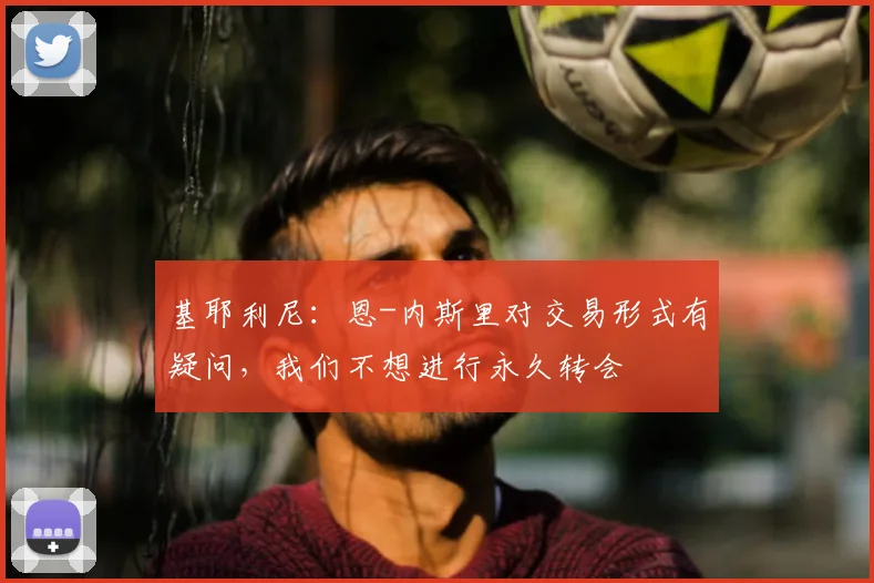 基耶利尼：恩-内斯里对交易形式有疑问，我们不想进行永久转会