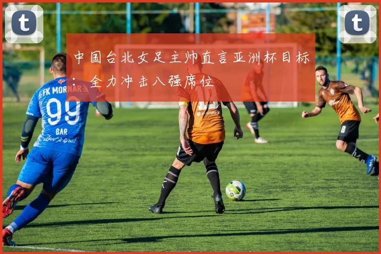 中国台北女足主帅直言亚洲杯目标：全力冲击八强席位