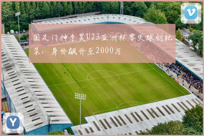 国足门神李昊U23亚洲杯零失球创纪录，身价飙升至2000万