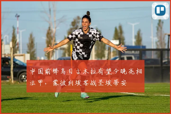 中国前锋乌日古木拉有望今晚亮相法甲，蒙彼利埃客战圣埃蒂安