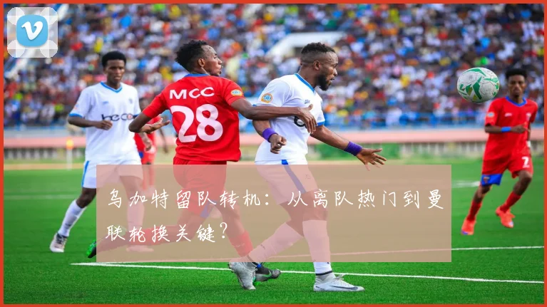 乌加特留队转机：从离队热门到曼联轮换关键？