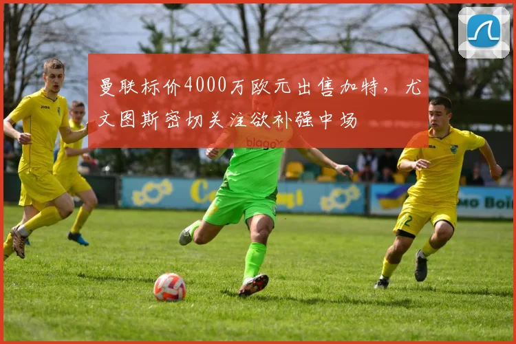 曼联标价4000万欧元出售加特，尤文图斯密切关注欲补强中场