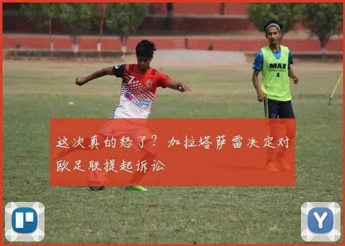 这次真的怒了？加拉塔萨雷决定对欧足联提起诉讼