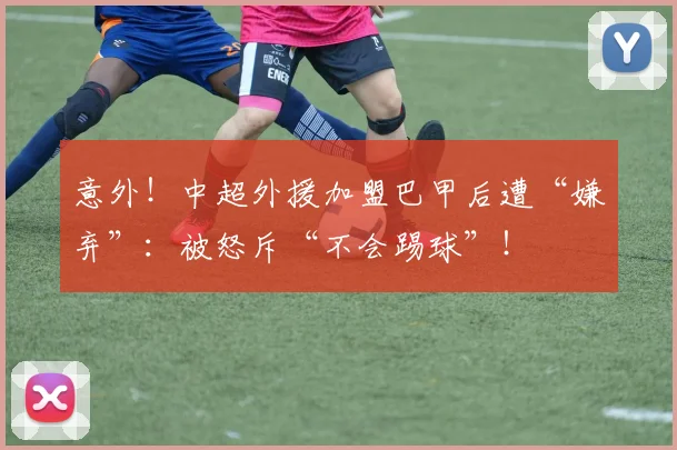 意外！中超外援加盟巴甲后遭“嫌弃”：被怒斥“不会踢球”！