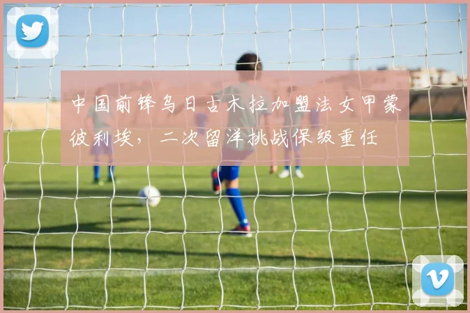 中国前锋乌日古木拉加盟法女甲蒙彼利埃，二次留洋挑战保级重任