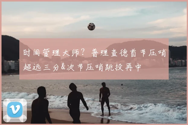 时间管理大师？普理查德首节压哨超远三分&次节压哨跳投再中