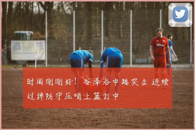 时间刚刚好！谷泽浴中路突击 连续过掉防守压哨上篮打中