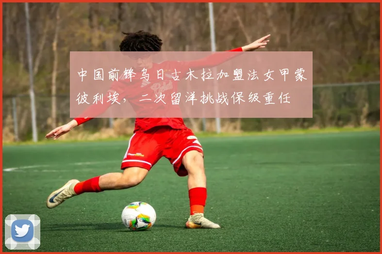 中国前锋乌日古木拉加盟法女甲蒙彼利埃，二次留洋挑战保级重任