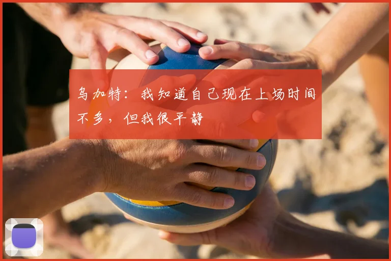 乌加特：我知道自己现在上场时间不多，但我很平静