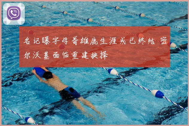 名记曝字母哥雄鹿生涯或已终结 密尔沃基面临重建抉择
