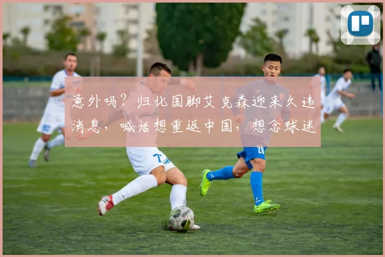 意外吗？归化国脚艾克森迎来久违消息，喊话想重返中国，想念球迷