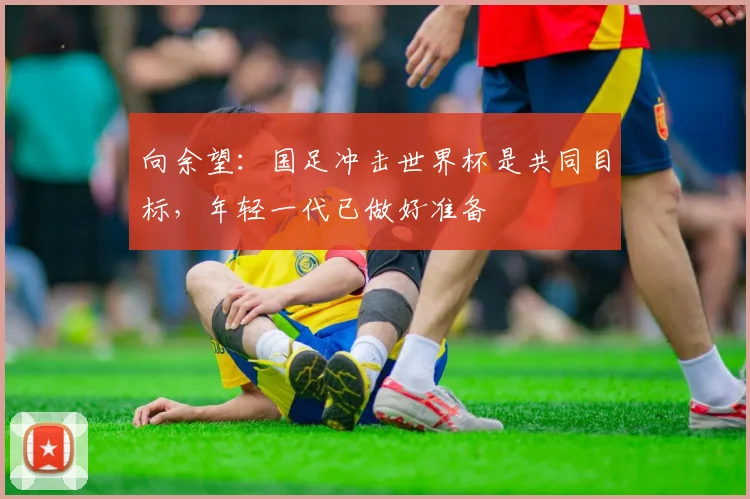向余望：国足冲击世界杯是共同目标，年轻一代已做好准备